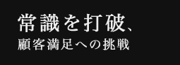 常識を打破、顧客満足への挑戦